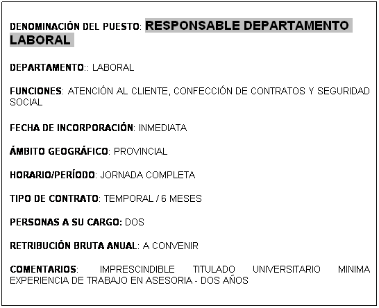 Cuadro de texto: &nbsp;
DENOMINACI�N DEL PUESTO: RESPONSABLE DEPARTAMENTO LABORAL 
&nbsp;
DEPARTAMENTO:: LABORAL 
&nbsp;
FUNCIONES: ATENCI�N AL CLIENTE, CONFECCI�N DE CONTRATOS Y SEGURIDAD SOCIAL 

FECHA DE INCORPORACI�N: INMEDIATA
&nbsp;
�MBITO GEOGR�FICO: PROVINCIAL 
&nbsp;
HORARIO/PER�ODO: JORNADA COMPLETA
&nbsp;
TIPO DE CONTRATO: TEMPORAL / 6 MESES 
&nbsp;
PERSONAS A SU CARGO: DOS 
&nbsp;
RETRIBUCI�N BRUTA ANUAL: A CONVENIR 
&nbsp;
COMENTARIOS: &nbsp;IMPRESCINDIBLE TITULADO UNIVERSITARIO MINIMA EXPERIENCIA DE TRABAJO EN ASESORIA - DOS A�OS 
&nbsp;
&nbsp;
